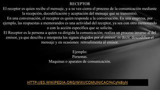RECEPTOREl receptor es quien recibe el mensaje, y a su vez cierra el proceso de la comunicación mediante la recepción, decodificación y aceptación del mensaje que se transmitió.En una conversación, el receptor es quien responde a la conversación. En una empresa, por ejemplo, las respuestas a memorandos es una actividad del receptor, ya sea con otro memorando o con la acción específica que se solicita.El Receptor es la persona a quien va dirigida la comunicación; realiza un proceso inverso al del emisor, ya que descifra e interpreta los signos elegidos por el emisor; es decir, descodifica el mensajey en ocasiones  retroalimenta al emisor.Ejemplo:Personas.Maquinas o aparatos de comunicación.http://es.wikipedia.org/wiki/Comunicaci%C3%B3n