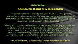 INTRODUCCIÓNELEMENTOS DEL PROCESO DE LA COMUNICACIÓNEl proceso de comunicación es bidireccional, es decir, hay dos partes que están involucradas, un emisor y un receptor. Se requieren ocho pasos, sin importar si las dos partes hablan, usan señales manuales o se sirven de otro medio de comunicación; tres de esos pasos corresponden al emisor y los restantes al receptor.Un emisor inicia el proceso de comunicación construyendo un mensaje y enviándolo a un receptor, éste a su vez analiza la información y reconstruye el mensaje a la luz de sus propios antecedentes y experiencias, los cuales le servirán para sintetizar la información recibida. El receptor analiza y reconstruye los significados del mensaje, sintetiza y construye significados y se convierte en un emisor al responder al mensaje que le fue enviado.http://www.mitecnologico.com/Main/ElementosDelProcesoComunicativo