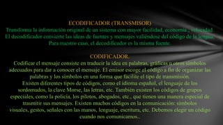 ECODIFICADOR (TRANSMISOR)Transforma la información original de un sistema con mayor facilidad, economía , velocidad. El decodificador convierte las ideas de fuentes y mensajes valiéndose del código de la lengua. Para nuestro caso, el decodificador es la misma fuente.CODIFICADOR.Codificar el mensaje consiste en traducir la idea en palabras, gráficas u otros símbolos adecuados para dar a conocer el mensaje. El emisor escoge el código a fin de organizar las palabras y los símbolos en una forma que facilite el tipo de transmisión.Existen diferentes tipos de códigos, como el idioma español, el lenguaje de los sordomudos, la clave Morse, las letras, etc. También existen los códigos de grupos especiales, como la policía, los pilotos, abogados, etc., que tienen una manera especial de trasmitir sus mensajes. Existen muchos códigos en la comunicación: símbolos visuales, gestos, señales con las manos, lenguaje, escritura, etc. Debemos elegir un código cuando nos comunicamos..