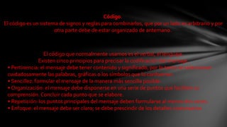 Código.El código es un sistema de signos y reglas para combinarlos, que por un lado es arbitrario y por otra parte debe de estar organizado de antemano.El código que normalmente usamos es el verbal, el lenguaje.Existen cinco principios para precisar la codificación del mensaje.• Pertinencia: el mensaje debe tener contenido y significado, por lo tanto se seleccionan cuidadosamente las palabras, gráficas o los símbolos que lo conforman.• Sencillez: formular el mensaje de la manera más sencilla posible.• Organización: el mensaje debe disponerse en una serie de puntos que faciliten su comprensión. Concluir cada punto que se elabore.• Repetición: los puntos principales del mensaje deben formularse al menos dos veces.• Enfoque: el mensaje debe ser claro; se debe prescindir de los detalles innecesarios