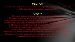 CANALESEl canal es el medio por el cual se trasmite en mensaje. O bien el medio físico a través del cual se transmite la  información o  comunicación.Ejemplos:Éste puede ser una conversación, un medio escrito, electrónico, etc.No todos los canales poseen la misma capacidad para trasmitir información.Los documentos formales (como gráficas o informes presupuéstales) tienen una capacidad de transmisión baja, y una conversación personal tiene una alta capacidad de transmisión de información, ya que involucra tanto comunicación verbal como no verbal.Los canales de comunicación pueden ser formales o informales. En la vida organizacional, los canales formales son aquellos como cartas, correos electrónicos, etc., en donde se transmite información sobre aspectos laborales. Los canales informales, por su parte, son las redes de comunicación que se llevan a cabo a través de interacción social, con preguntas, comentarios, etc.