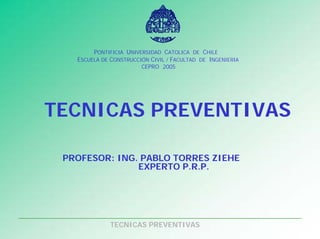 TECNICAS PREVENTIVAS
PONTIFICIA UNIVERSIDAD CATOLICA DE CHILE
ESCUELA DE CONSTRUCCIÓN CIVIL / FACULTAD DE INGENIERIA
CEPRO 2005
TECNICAS PREVENTIVAS
PROFESOR: ING. PABLO TORRES ZIEHE
EXPERTO P.R.P.
 