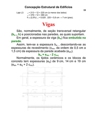 Concepção Estrutural de Edifícios
10
Laje L3: x = 213 + 12 = 225 cm (o menor dos lados)
y = 378 + 12 = 390 cm
h ≅ (2,5%) x = 0,025 . 225 = 5,6 cm → 7 cm (piso).
Vigas
São, normalmente, de seção transversal retangular
(bw x h) e posicionadas nas paredes, as quais suportam.
Em geral, a espessura da viga (bw) fica embutida na
parede.
Assim, tem-se a espessura bw , descontando-se as
espessuras de revestimento (crev, da ordem de 0,5 cm a
1,5 cm) da espessura da parede acabada (ealv).
bw = ealv - 2 crev
Normalmente, os tijolos cerâmicos e os blocos de
concreto tem espessuras (etij) de 9 cm, 14 cm e 19 cm
(ealv = etij + 2 crev).
 