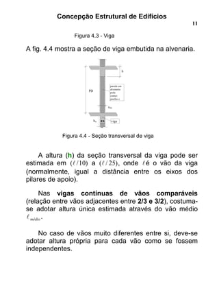 Concepção Estrutural de Edifícios
11
Figura 4.3 - Viga
A fig. 4.4 mostra a seção de viga embutida na alvenaria.
Figura 4.4 - Seção transversal de viga
A altura (h) da seção transversal da viga pode ser
estimada em )10/(! a )25/(! , onde !é o vão da viga
(normalmente, igual a distância entre os eixos dos
pilares de apoio).
Nas vigas contínuas de vãos comparáveis
(relação entre vãos adjacentes entre 2/3 e 3/2), costuma-
se adotar altura única estimada através do vão médio
médio! .
No caso de vãos muito diferentes entre si, deve-se
adotar altura própria para cada vão como se fossem
independentes.
ealv
h
PD
parede em
alvenaria:
pode
conter:
janelas e
vigabw
 