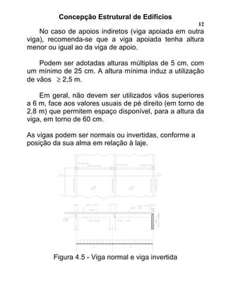 Concepção Estrutural de Edifícios
12
No caso de apoios indiretos (viga apoiada em outra
viga), recomenda-se que a viga apoiada tenha altura
menor ou igual ao da viga de apoio.
Podem ser adotadas alturas múltiplas de 5 cm, com
um mínimo de 25 cm. A altura mínima induz a utilização
de vãos ≥ 2,5 m.
Em geral, não devem ser utilizados vãos superiores
a 6 m, face aos valores usuais de pé direito (em torno de
2,8 m) que permitem espaço disponível, para a altura da
viga, em torno de 60 cm.
As vigas podem ser normais ou invertidas, conforme a
posição da sua alma em relação à laje.
Figura 4.5 - Viga normal e viga invertida
 