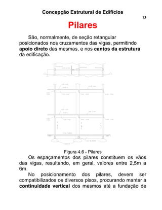Concepção Estrutural de Edifícios
13
Pilares
São, normalmente, de seção retangular
posicionados nos cruzamentos das vigas, permitindo
apoio direto das mesmas, e nos cantos da estrutura
da edificação.
Figura 4.6 - Pilares
Os espaçamentos dos pilares constituem os vãos
das vigas, resultando, em geral, valores entre 2,5m a
6m.
No posicionamento dos pilares, devem ser
compatibilizados os diversos pisos, procurando manter a
continuidade vertical dos mesmos até a fundação de
 