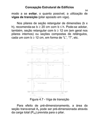 Concepção Estrutural de Edifícios
14
modo a se evitar, o quanto possível, a utilização de
vigas de transição (pilar apoiado em viga).
Nos pilares de seção retangular de dimensões (b x
h), recomenda-se b ≥ 20 cm com b ≤ h. Pode-se adotar,
também, seção retangular com b ≥ 12 cm (em geral nos
pilares internos) ou seções compostas de retângulos,
cada um com b ≥ 12 cm, em forma de “L”, “T”, etc.
Figura 4.7 - Viga de transição
Para efeito de pré-dimensionamento, a área da
seção transversal Ac pode ser pré-dimensionada através
da carga total (Ptot) prevista para o pilar.
 