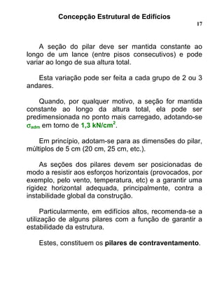 Concepção Estrutural de Edifícios
17
A seção do pilar deve ser mantida constante ao
longo de um lance (entre pisos consecutivos) e pode
variar ao longo de sua altura total.
Esta variação pode ser feita a cada grupo de 2 ou 3
andares.
Quando, por qualquer motivo, a seção for mantida
constante ao longo da altura total, ela pode ser
predimensionada no ponto mais carregado, adotando-se
σσσσadm em torno de 1,3 kN/cm2
.
Em princípio, adotam-se para as dimensões do pilar,
múltiplos de 5 cm (20 cm, 25 cm, etc.).
As seções dos pilares devem ser posicionadas de
modo a resistir aos esforços horizontais (provocados, por
exemplo, pelo vento, temperatura, etc) e a garantir uma
rigidez horizontal adequada, principalmente, contra a
instabilidade global da construção.
Particularmente, em edifícios altos, recomenda-se a
utilização de alguns pilares com a função de garantir a
estabilidade da estrutura.
Estes, constituem os pilares de contraventamento.
 