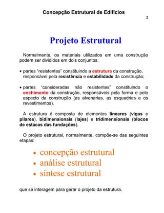 Concepção Estrutural de Edifícios
2
Projeto Estrutural
Normalmente, os materiais utilizados em uma construção
podem ser divididos em dois conjuntos:
• partes “resistentes” constituindo a estrutura da construção,
responsável pela resistência e estabilidade da construção;
• partes “consideradas não resistentes” constituindo o
enchimento da construção, responsáveis pela forma e pelo
aspecto da construção (as alvenarias, as esquadrias e os
revestimentos).
A estrutura é composta de elementos lineares (vigas e
pilares), bidimensionais (lajes) e tridimensionais (blocos
de estacas das fundações).
O projeto estrutural, normalmente, compõe-se das seguintes
etapas:
• concepção estrutural
• análise estrutural
• síntese estrutural
que se interagem para gerar o projeto da estrutura.
 