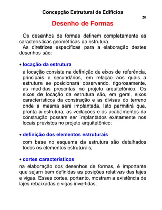 Concepção Estrutural de Edifícios
20
Desenho de Formas
Os desenhos de formas definem completamente as
características geométricas da estrutura.
As diretrizes específicas para a elaboração destes
desenhos são:
• locação da estrutura
a locação consiste na definição de eixos de referência,
principais e secundários, em relação aos quais a
estrutura se posicionará observando, rigorosamente,
as medidas prescritas no projeto arquitetônico. Os
eixos de locação da estrutura são, em geral, eixos
característicos da construção e as divisas do terreno
onde a mesma será implantada. Isto permitirá que,
pronta a estrutura, as vedações e os acabamentos da
construção possam ser implantados exatamente nos
locais previstos no projeto arquitetônico;
• definição dos elementos estruturais
com base no esquema da estrutura são detalhados
todos os elementos estruturais;
• cortes característicos
na elaboração dos desenhos de formas, é importante
que sejam bem definidas as posições relativas das lajes
e vigas. Esses cortes, portanto, mostram a existência de
lajes rebaixadas e vigas invertidas;
 
