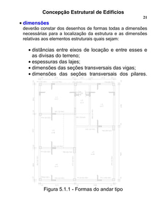 Concepção Estrutural de Edifícios
21
• dimensões
deverão constar dos desenhos de formas todas a dimensões
necessárias para a localização da estrutura e as dimensões
relativas aos elementos estruturais quais sejam:
• distâncias entre eixos de locação e entre esses e
as divisas do terreno;
• espessuras das lajes;
• dimensões das seções transversais das vigas;
• dimensões das seções transversais dos pilares.
Figura 5.1.1 - Formas do andar tipo
 