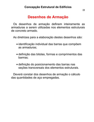 Concepção Estrutural de Edifícios
22
Desenhos de Armação
Os desenhos de armação definem inteiramente as
armaduras a serem utilizadas nos elementos estruturais
de concreto armado.
As diretrizes para a elaboração destes desenhos são:
• identificação individual das barras que compõem
as armaduras;
• definição das bitolas, formas e comprimentos das
barrras;
• definição do posicionamento das barras nas
seções transversais dos elementos estruturais.
Deverá constar dos desenhos de armação o cálculo
das quantidades de aço empregadas.
 