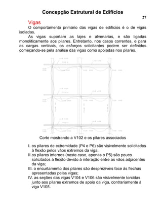 Concepção Estrutural de Edifícios
27
Vigas
O comportamento primário das vigas de edifícios é o de vigas
isoladas.
As vigas suportam as lajes e alvenarias, e são ligadas
monoliticamente aos pilares. Entretanto, nos casos correntes, e para
as cargas verticais, os esforços solicitantes podem ser definidos
começando-se pela análise das vigas como apoiadas nos pilares.
Corte mostrando a V102 e os pilares associados
I. os pilares de extremidade (P4 e P6) são visivelmente solicitados
à flexão pelos vãos extremos da viga;
II.os pilares internos (neste caso, apenas o P5) são pouco
solicitados à flexão devido à interação entre as vãos adjacentes
da viga;
III. o encurtamento dos pilares são desprezíveis face às flechas
apresentadas pelas vigas;
IV. as seções das vigas V104 e V106 são visivelmente torcidas
junto aos pilares extremos de apoio da viga, contrariamente à
viga V105.
 