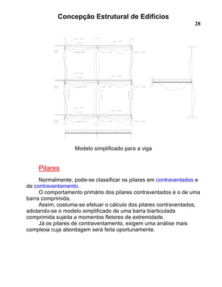 Concepção Estrutural de Edifícios
28
Modelo simplificado para a viga
Pilares
Normalmente, pode-se classificar os pilares em contraventados e
de contraventamento.
O comportamento primário dos pilares contraventados é o de uma
barra comprimida.
Assim, costuma-se efetuar o cálculo dos pilares contraventados,
adotando-se o modelo simplificado de uma barra biarticulada
comprimida sujeita a momentos fletores de extremidade.
Já os pilares de contraventamento, exigem uma análise mais
complexa cuja abordagem será feita oportunamente.
 