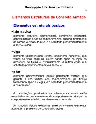 Concepção Estrutural de Edifícios
3
Elementos Estruturais de Concreto Armado
Elementos estruturais básicos
• laje maciça
elemento estrutural bidimensional, geralmente horizontal,
constituindo os pisos de compartimentos; suporta diretamente
as cargas verticais do piso, e é solicitado predominantemente
à flexão (placa);
• viga
elemento unidimensional (barra), geralmente horizontal, que
vence os vãos entre os pilares dando apoio às lajes, às
alvenarias de tijolos e, eventualmente, a outras vigas, e é
solicitado predominantemente à flexão; e
• pilar
elemento unidimensional (barra), geralmente vertical, que
garante o vão vertical dos compartimentos (pé direito)
fornecendo apoio às vigas, e é solicitado predominantemente
à compressão.
As solicitações predominantes relacionadas acima estão
associadas ao que chamamos de comportamento principal ou
comportamento primário dos elementos estruturais.
As ligações rígidas existentes entre os diversos elementos
acarretam a presença de outras solicitações.
 
