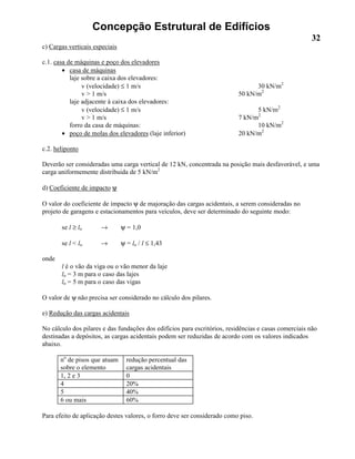 Concepção Estrutural de Edifícios
32
c) Cargas verticais especiais
c.1. casa de máquinas e poço dos elevadores
• casa de máquinas
laje sobre a caixa dos elevadores:
v (velocidade) ≤ 1 m/s 30 kN/m2
v > 1 m/s 50 kN/m2
laje adjacente à caixa dos elevadores:
v (velocidade) ≤ 1 m/s 5 kN/m2
v > 1 m/s 7 kN/m2
forro da casa de máquinas: 10 kN/m2
• poço de molas dos elevadores (laje inferior) 20 kN/m2
c.2. heliponto
Deverão ser consideradas uma carga vertical de 12 kN, concentrada na posição mais desfavorável, e uma
carga uniformemente distribuida de 5 kN/m2
d) Coeficiente de impacto ψ
O valor do coeficiente de impacto ψ de majoração das cargas acidentais, a serem consideradas no
projeto de garagens e estacionamentos para veículos, deve ser determinado do seguinte modo:
se l ≥ lo → ψ = 1,0
se l < lo → ψ = lo / l ≤ 1,43
onde
l é o vão da viga ou o vão menor da laje
lo = 3 m para o caso das lajes
lo = 5 m para o caso das vigas
O valor de ψ não precisa ser considerado no cálculo dos pilares.
e) Redução das cargas acidentais
No cálculo dos pilares e das fundações dos edifícios para escritórios, residências e casas comerciais não
destinadas a depósitos, as cargas acidentais podem ser reduzidas de acordo com os valores indicados
abaixo.
no
de pisos que atuam
sobre o elemento
redução percentual das
cargas acidentais
1, 2 e 3 0
4 20%
5 40%
6 ou mais 60%
Para efeito de aplicação destes valores, o forro deve ser considerado como piso.
 