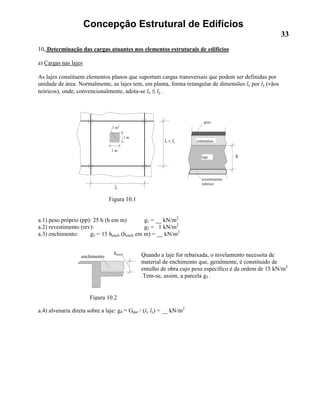 Concepção Estrutural de Edifícios
33
10. Determinação das cargas atuantes nos elementos estruturais de edifícios
a) Cargas nas lajes
As lajes constituem elementos planos que suportam cargas transversais que podem ser definidas por
unidade de área. Normalmente, as lajes tem, em planta, forma retangular de dimensões lx por ly (vãos
teóricos), onde, convencionalmente, adota-se lx ≤ ly .
Figura 10.1
a.1) peso próprio (pp): 25 h (h em m) g1 = __ kN/m2
a.2) revestimento (rev): g2 = 1 kN/m2
a.3) enchimento: g3 = 15 hench (hench em m) = __ kN/m2
Quando a laje for rebaixada, o nivelamento necessita de
material de enchimento que, geralmente, é constituido de
entulho de obra cujo peso específico é da ordem de 15 kN/m3
.Tem-se, assim, a parcela g3 .
a.4) alvenaria direta sobre a laje: g4 = Gpar / (lx ly) = __ kN/m2
hench
ly
lx ≤ ly
1 m
1 m
1 m2
h
piso
contrapiso
laje
revestimento
inferior
enchimento
Figura 10.2
 