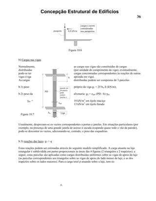 Concepção Estrutural de Edifícios
36
b) Cargas nas vigas
Normalmente, as cargas nas vigas são constituidas de cargas
distribuidas (por unidade de comprimento da viga); eventualmente,
pode-se ter cargas concentradas correspondentes às reações de outras
vigas (viga apoiada em viga).
As cargas distribuidas podem ser compostas de 3 parcelas:
b.1) peso próprio da viga g1 = 25 bw h (kN/m);
b.2) peso da alvenaria: g2 = epar (PD - h) γalv
γalv = 18 kN/m3
em tijolo maciço
13 kN/m3
em tijolo furado
Figura 10.7
Usualmente, desprezam-se os vazios correspondentes a portas e janelas. Em situações particulares (por
exemplo, na presença de uma grande janela de acesso à sacada ocupando quase todo o vão da parede),
pode-se descontar os vazios, adicionando-se, contudo, o peso das esquadrias.
b.3) reações das lajes: g3 + q
Estas reações podem ser estimadas através do seguinte modelo simplificado. A carga atuante na laje
retangular é subdividida em partes proporcionais às áreas das 4 figuras (2 triangulos e 2 trapézios); a
seguir, estas parcelas são aplicadas como cargas distribuidas uniformes sobre as vigas de apoio da laje
(as parcelas correspondentes aos triangulos sobre as vigas de apoio do lado menor da laje, e as dos
trapézios sobre os lados maiores). Para a carga total p atuando sobre a laje, tem-se:
py
0,8 kN/mparapeito
cargas a serem
consideradas
nos parapeitos
Figura 10.6
epar
h
PD
parede em
alvenaria:
pode
conter:
janelas e
vigabw
 