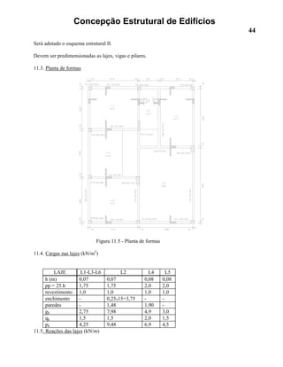Concepção Estrutural de Edifícios
44
Será adotado o esquema estrutural II.
Devem ser predimensionadas as lajes, vigas e pilares.
11.3. Planta de formas
Figura 11.5 - Planta de formas
11.4. Cargas nas lajes (kN/m2
)
LAJE L1-L3-L6 L2 L4 L5
h (m) 0,07 0,07 0,08 0,08
pp = 25.h 1,75 1,75 2,0 2,0
revestimento 1,0 1,0 1,0 1,0
enchimento - 0,25x15=3,75 - -
paredes - 1,48 1,90 -
gk 2,75 7,98 4,9 3,0
qk 1,5 1,5 2,0 1,5
pk 4,25 9,48 6,9 4,5
11.5. Reações das lajes (kN/m)
 