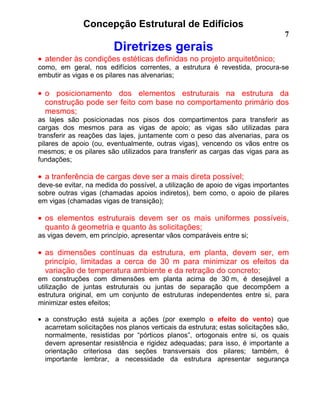 Concepção Estrutural de Edifícios
7
Diretrizes gerais
• atender às condições estéticas definidas no projeto arquitetônico;
como, em geral, nos edifícios correntes, a estrutura é revestida, procura-se
embutir as vigas e os pilares nas alvenarias;
• o posicionamento dos elementos estruturais na estrutura da
construção pode ser feito com base no comportamento primário dos
mesmos;
as lajes são posicionadas nos pisos dos compartimentos para transferir as
cargas dos mesmos para as vigas de apoio; as vigas são utilizadas para
transferir as reações das lajes, juntamente com o peso das alvenarias, para os
pilares de apoio (ou, eventualmente, outras vigas), vencendo os vãos entre os
mesmos; e os pilares são utilizados para transferir as cargas das vigas para as
fundações;
• a tranferência de cargas deve ser a mais direta possível;
deve-se evitar, na medida do possível, a utilização de apoio de vigas importantes
sobre outras vigas (chamadas apoios indiretos), bem como, o apoio de pilares
em vigas (chamadas vigas de transição);
• os elementos estruturais devem ser os mais uniformes possíveis,
quanto à geometria e quanto às solicitações;
as vigas devem, em princípio, apresentar vãos comparáveis entre si;
• as dimensões contínuas da estrutura, em planta, devem ser, em
princípio, limitadas a cerca de 30 m para minimizar os efeitos da
variação de temperatura ambiente e da retração do concreto;
em construções com dimensões em planta acima de 30 m, é desejável a
utilização de juntas estruturais ou juntas de separação que decompõem a
estrutura original, em um conjunto de estruturas independentes entre si, para
minimizar estes efeitos;
• a construção está sujeita a ações (por exemplo o efeito do vento) que
acarretam solicitações nos planos verticais da estrutura; estas solicitações são,
normalmente, resistidas por “pórticos planos”, ortogonais entre si, os quais
devem apresentar resistência e rigidez adequadas; para isso, é importante a
orientação criteriosa das seções transversais dos pilares; também, é
importante lembrar, a necessidade da estrutura apresentar segurança
 