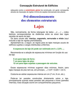 Concepção Estrutural de Edifícios
8
adequada contra a estabilidade global da construção, em geral, conseguida
através da imposição de rigidez mínima às seções transversais dos pilares.
Pré-dimensionamento
dos elementos estruturais
Lajes
São, normalmente, de forma retangular de lados x e y ≥ x (vãos
teóricos correspondentes às distâncias entre os eixos das vigas
opostas de apoio da laje).
Os tipos usuais são: maciça, cogumelo, nervurada e mista (aqui
incluída a laje de vigotas premoldadas).
Apresentam-se, a seguir, as regras para as lajes maciças usuais de
edifícios sujeitas a cargas distribuidas uniformes.
A espessura da laje (h) pode ser estimada em h ≅≅≅≅ 2,5% x .
Recomenda-se a adoção de espessuras mínimas em função do uso
da laje:
5 cm para lajes de forro;
7 cm para lajes de piso;
12 cm para lajes sujeitas a passagem de veículos.
Essas espessuras mínimas sugerem vãos mínimos. Assim, para
lajes maciças de piso tem-se, em princípio, x ≥ 0,07 / 0,025 = 2,8 m.
Costuma-se adotar espessuras inteiras em cm (7 cm, 8 cm, etc.).
Pode-se ter paredes construidas diretamente sobre a laje,
principalmente quando estas paredes são pequenas e leves (paredes
internas). Esta situação ocorre em compartimentos pequenos.
 