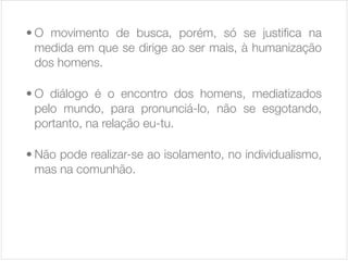 • O movimento de busca, porém, só se justiﬁca na
medida em que se dirige ao ser mais, à humanização
dos homens.

• O diálogo é o encontro dos homens, mediatizados
pelo mundo, para pronunciá-lo, não se esgotando,
portanto, na relação eu-tu.

• Não pode realizar-se ao isolamento, no individualismo,
mas na comunhão.

 