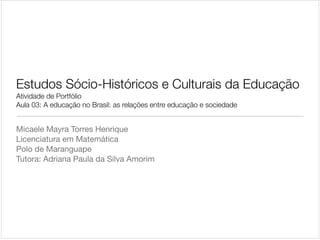 Estudos Sócio-Históricos e Culturais da Educação

Atividade de Portfólio

Aula 03: A educação no Brasil: as relações entre educação e sociedade

Micaele Mayra Torres Henrique

Licenciatura em Matemática

Polo de Maranguape

Tutora: Adriana Paula da Silva Amorim

 