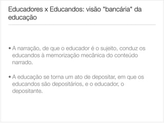 Educadores x Educandos: visão "bancária" da
educação

• A narração, de que o educador é o sujeito, conduz os
educandos à memorização mecânica do conteúdo
narrado.

• A educação se torna um ato de depositar, em que os
educandos são depositários, e o educador, o
depositante.

 
