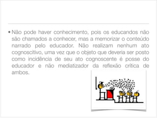 • Não pode haver conhecimento, pois os educandos não
são chamados a conhecer, mas a memorizar o conteúdo
narrado pelo educador. Não realizam nenhum ato
cognoscitivo, uma vez que o objeto que deveria ser posto
como incidência de seu ato cognoscente é posse do
educador e não mediatizador da reﬂexão crítica de
ambos.

 
