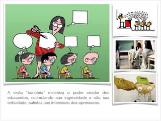 A visão "bancária" minimiza o poder criador dos
educandos, estimulando sua ingenuidade e não sua
criticidade, satisfaz aos interesses dos opressores.

 
