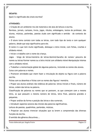 Texto elaborado por Angela Freire Página 13
DESAFIO:
Qual é o significado dos sinais escritos?
ATIVIDADES:
• Criação de um ambiente rico de materiais e de atos de leitura e escrita.
Revistas, jornais, cartazes, livros, jogos, rótulos, embalagens, textos do professor, dos
alunos, músicas, parlendas, poesias (tudo com significado e sentido – do contexto do
aluno).
• O aluno toma contato com todas as letras, com todo tipo de texto e com qualquer
palavra, desde que seja significativa para ele.
O nome é o que tem muito significado, destaque a letra inicial, com fichas, crachás e
alfabeto móvel.
• Iniciar o trabalho com o nome da criança.
Jogos – bingo de letras/memória de letras/dominó/baralho de nomes/ pescaria de
nomes ou letras/formar nomes ou a letra inicial com alfabeto móvel Manipulação intensa
com o alfabeto móvel.
• Trabalhar a memorização global de algumas palavras, incluindo os nomes dos alunos.
Caixa com palavras e nomes.
• Promover atividades que visem fazer a vinculação do objeto ou figura com a palavra
escrita.
Fichas com os desenhos e fichas com os nomes das figuras/ memória.
• Propor aos alunos análises não silábicas de palavras: letras iniciais e finais, número de
letras, ordem das letras na palavra.
Classificação de palavras ou nomes que se parecem, as que começam com a mesma
letra, as que possuem o mesmo número de letras, letra final, palavras grandes e
pequenas.
• Propor análise da forma e posição das letras e dos numerais.
• Introduzir aspectos sonoros das iniciais das palavras significativas.
Leitura de poesias, quadrinhas, parlendas, músicas.
• Propiciar aos alunos vivenciar situações que os levem a compreensão das diversas
funções da escrita.
O sentido dos gêneros discursivos...
 