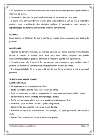 Texto elaborado por Angela Freire Página 16
• Só demonstra estabilidade ao escrever seu nome ou palavras que teve oportunidade e
interesse de gravar.
• Conserva as hipóteses da quantidade mínima e da variedade de caracteres.
• O aluno tenta corresponder um fonema para cada grafema (o som da fala a cada letra
escrita), mas a utilização dos símbolos gráficos é aleatória e nem sempre a
representação dos fonemas corresponde à escrita convencional.
DESAFIO:
Como resolver a hipótese de que a escrita se vincula com a pronúncia das partes da
palavra?
IMPORTANTE...
• Quando se tornam silábicas, as crianças colocam por terra algumas memorizações
globais e passam a associar uma letra para cada sílaba, negando seu prévio
conhecimento global da palavra: começam a vincular a escrita com a pronúncia.
• Percebem que não é possível ler as palavras que escreveu e que também não é
possível ler as escritas convencionais porque possuem excesso de letras.
• É a impossibilidade de ler o que está escrito que força a criança a entrar no nível
posterior.
SILÁBICO COM VALOR SONORO
CARACTERÍSTICAS
• Já supõe que a escrita representa a fala;
• Tenta fonetizar a escrita e dar valor sonoro às letras;
• Pode ter adquirido, ou não, a compreensão do valor sonoro convencional das letras;
• Já supõe que a menor unidade da língua seja a sílaba;
• Supõe que para cada sílaba oral corresponde uma letra ou um sinal;
• Em frases, pode escrever uma letra para cada palavra;
• Compreende que a escrita representa o som da fala;
• Combina só vogais ou só consoantes. Por exemplo, AO para gato ou ML para mola e
mula;
• Passa a fazer uma leitura termo a termo (não global).
 