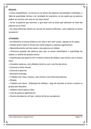 Texto elaborado por Angela Freire Página 17
DESAFIO:
• Como compatibilizar, na escrita ou na leitura das palavras monossílabas e dissílabas, a
idéia de quantidade mínima e de variedade de caracteres, se ela supõe que as palavras
podem ser escritas com uma ou com duas letras?
• Ao ler as palavras que escreveu, o que fazer com as letras que sobraram no meio das
palavras ou no final?
• Se coisas diferentes devem ser escritas de maneira diferente, como organizar as letras
na palavra?
ATIVIDADES
• Ao identificar os alunos silábicos com valor e sem valor sonoro, agrupe-os em dupla;
• Análise sonora sobre as iniciais dos nomes próprios e palavras significativas;
• Desmembramento oral dos nomes e das palavras em sílabas;
• Pronuncia pausada das palavras para que os alunos identifiquem a quantidade de
sílabas e a análise da questão sonora;
• Classificação das palavras com o mesmo número de sílabas e que iniciam com a mesma
letra;
• Completar palavras, com alfabeto móvel ou com a escrita das letras;
• Gravuras e letras iniciais;
• Gravuras e palavras;
• Dicionário ilustrado;
• Trabalho com rimas, músicas, sons iniciais e sons finais das palavras;
• Ditados;
• Trabalho com letras – Ordenação do alfabeto  Jogo de esconder as letras e montar os
grupos para descobrir.
• Alfabeto móvel todos os dias;
• Lista de palavras significativas;
• Número de palavras na frase, número de letras nas palavras.
 