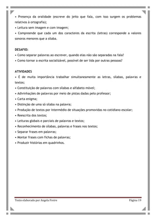 Texto elaborado por Angela Freire Página 19
• Presença da oralidade (escreve do jeito que fala, com isso surgem os problemas
relativos à ortografia);
• Leitura sem imagem e com imagem;
• Compreende que cada um dos caracteres da escrita (letras) corresponde a valores
sonoros menores que a sílaba.
DESAFIO:
• Como separar palavras ao escrever, quando elas não são separadas na fala?
• Como tornar a escrita socializável, possível de ser lida por outras pessoas?
ATIVIDADES
• É de muita importância trabalhar simultaneamente as letras, sílabas, palavras e
textos;
• Constituição de palavras com sílabas e alfabeto móvel;
• Adivinhações de palavras por meio de pistas dadas pelo professor;
• Carta enigma;
• Distinção de uma só sílaba na palavra;
• Produção de textos por intermédio de situações promovidas no cotidiano escolar;
• Reescrita dos textos;
• Leituras globais e parciais de palavras e textos;
• Reconhecimento de sílabas, palavras e frases nos textos;
• Separar frases em palavras;
• Montar frases com fichas de palavras;
• Produzir histórias em quadrinhos.
 