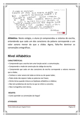 Texto elaborado por Angela Freire Página 20
Alfabética. Neste estágio, o aluno já compreendeu o sistema de escrita,
entendendo que cada um dos caracteres da palavra corresponde a um
valor sonoro menor do que a sílaba. Agora, falta-lhe dominar as
convenções ortográficas.
Nível Alfabético
CARACTERÍSTICAS:
• Compreende que a escrita tem uma função social: a comunicação;
• Compreende o modo de construção do código da escrita.
• Compreende que cada um dos caracteres da escrita corresponde a valores menores
que a sílaba;
• Conhece o valor sonoro de todas as letras ou de quase todas;
• Pode ainda não separar todas as palavras nas frases;
• Omite letras quando mistura as hipóteses alfabética e silábica;
• Não tem problemas de escrita no que se refere a conceito;
• Não é ortográfica nem léxica.
DESAFIO:
• Como aprender as convenções da língua?
ATIVIDADES
 