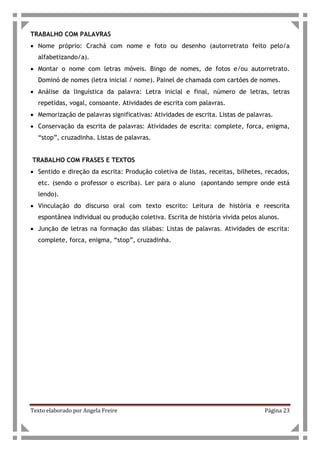 Texto elaborado por Angela Freire Página 23
TRABALHO COM PALAVRAS
• Nome próprio: Crachá com nome e foto ou desenho (autorretrato feito pelo/a
alfabetizando/a).
• Montar o nome com letras móveis. Bingo de nomes, de fotos e/ou autorretrato.
Dominó de nomes (letra inicial / nome). Painel de chamada com cartões de nomes.
• Análise da linguística da palavra: Letra inicial e final, número de letras, letras
repetidas, vogal, consoante. Atividades de escrita com palavras.
• Memorização de palavras significativas: Atividades de escrita. Listas de palavras.
• Conservação da escrita de palavras: Atividades de escrita: complete, forca, enigma,
“stop”, cruzadinha. Listas de palavras.
TRABALHO COM FRASES E TEXTOS
• Sentido e direção da escrita: Produção coletiva de listas, receitas, bilhetes, recados,
etc. (sendo o professor o escriba). Ler para o aluno (apontando sempre onde está
lendo).
• Vinculação do discurso oral com texto escrito: Leitura de história e reescrita
espontânea individual ou produção coletiva. Escrita de história vivida pelos alunos.
• Junção de letras na formação das silabas: Listas de palavras. Atividades de escrita:
complete, forca, enigma, “stop”, cruzadinha.
 