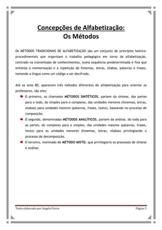 Texto elaborado por Angela Freire Página 5
Concepções de Alfabetização:
Os Métodos
Os MÉTODOS TRADICIONAIS DE ALFABETIZAÇÃO são um conjunto de princípios teórico-
procedimentais que organizam o trabalho pedagógico em torno da alfabetização,
centrado na transmissão de conhecimentos, numa sequência predeterminada e fixa que
enfatiza a memorização e a repetição de fonemas, letras, sílabas, palavras e frases,
tomando a língua como um código a ser decifrado.
Até os anos 80, aparecem três métodos diferentes de alfabetização para orientar os
professores, são eles:
O primeiro, os chamados MÉTODOS SINTÉTICOS, partem da síntese, das partes
para o todo, do simples para o complexo, das unidades menores (fonemas, letras,
sílabas) para unidades maiores (palavras, frases, texto), baseando no processo de
composição.
O segundo, denominados MÉTODOS ANALÍTICOS, partem da análise, do todo para
as partes, do complexo para o simples, das unidades maiores (palavras, frases,
texto) para as unidades menores (fonemas, letras, sílabas) privilegiando o
processo de decomposição.
O terceiro, nominado de MÉTODO MISTO, que privilegiaria os processos de síntese
e análise.
 