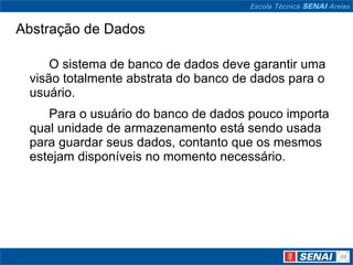 Abstração de Dados

     O sistema de banco de dados deve garantir uma
 visão totalmente abstrata do banco de dados para o
 usuário.
    Para o usuário do banco de dados pouco importa
 qual unidade de armazenamento está sendo usada
 para guardar seus dados, contanto que os mesmos
 estejam disponíveis no momento necessário.
 