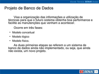 Projeto de Banco de Dados

      Visa a organização das informações e utilização de
 técnicas para que o futuro sistema obtenha boa performance e
 facilite as manutenções que venham a acontecer.
     Ocorre em três fases:
  • Modelo conceitual
  • Modelo lógico
  • Modelo físico.
    As duas primeiras etapas se referem a um sistema de
 banco de dados ainda não implementado, ou seja, que ainda
 não exista, um novo projeto.
 