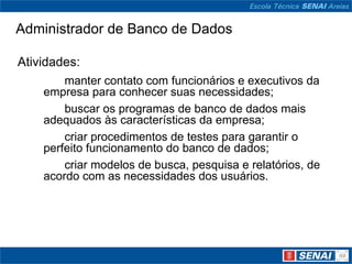 Administrador de Banco de Dados

Atividades:
        manter contato com funcionários e executivos da
    empresa para conhecer suas necessidades;
        buscar os programas de banco de dados mais
    adequados às características da empresa;
        criar procedimentos de testes para garantir o
    perfeito funcionamento do banco de dados;
        criar modelos de busca, pesquisa e relatórios, de
    acordo com as necessidades dos usuários.
 
