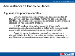 Administrador de Banco de Dados

Algumas das principais tarefas:
         Definir o conteúdo de informações do banco de dados. O
    DBA deve decidir que informação manter no banco de dados,
    identificar as entidades de interesse da empresa e a informação a
    registrar em relação a esta entidade.
         O DBA também deve definir como os dados serão
    representados no banco de dados, e definir esta representação
    escrevendo a definição da estrutura de armazenamento.
         Servir de elo de ligação com os usuários, garantindo a
    disponibilidade dos dados que estes necessitam e preparar ou
    auxiliá-los na preparação dos esquemas externos necessitados.
 