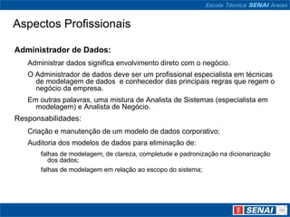 Aspectos Profissionais

Administrador de Dados:
   Administrar dados significa envolvimento direto com o negócio.
   O Administrador de dados deve ser um profissional especialista em técnicas
     de modelagem de dados e conhecedor das principais regras que regem o
     negócio da empresa.
   Em outras palavras, uma mistura de Analista de Sistemas (especialista em
     modelagem) e Analista de Negócio.
Responsabilidades:
   Criação e manutenção de um modelo de dados corporativo;
   Auditoria dos modelos de dados para eliminação de:
       falhas de modelagem, de clareza, completude e padronização na dicionarização
          dos dados;
       falhas de modelagem em relação ao escopo do sistema;
 