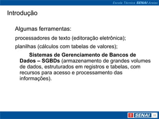 Introdução

  Algumas ferramentas:
  processadores de texto (editoração eletrônica);
  planilhas (cálculos com tabelas de valores);
         Sistemas de Gerenciamento de Bancos de
    Dados – SGBDs (armazenamento de grandes volumes
    de dados, estruturados em registros e tabelas, com
    recursos para acesso e processamento das
    informações).
 