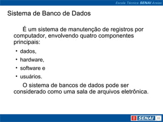 Sistema de Banco de Dados

     É um sistema de manutenção de registros por
 computador, envolvendo quatro componentes
 principais:
  • dados,
  • hardware,
  • software e
  • usuários.
    O sistema de bancos de dados pode ser
 considerado como uma sala de arquivos eletrônica.
 