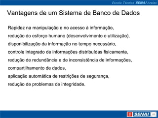 Vantagens de um Sistema de Banco de Dados

Rapidez na manipulação e no acesso à informação,
redução do esforço humano (desenvolvimento e utilização),
disponibilização da informação no tempo necessário,
controle integrado de informações distribuídas fisicamente,
redução de redundância e de inconsistência de informações,
compartilhamento de dados,
aplicação automática de restrições de segurança,
redução de problemas de integridade.
 
