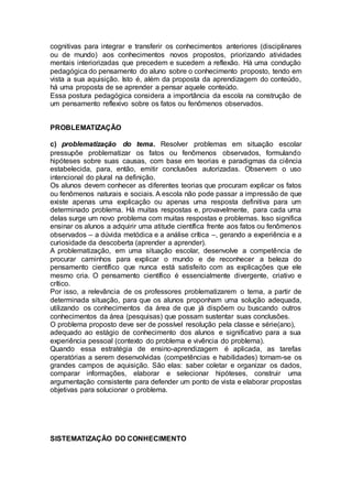 cognitivas para integrar e transferir os conhecimentos anteriores (disciplinares
ou de mundo) aos conhecimentos novos propostos, priorizando atividades
mentais interiorizadas que precedem e sucedem a reflexão. Há uma condução
pedagógica do pensamento do aluno sobre o conhecimento proposto, tendo em
vista a sua aquisição. Isto é, além da proposta da aprendizagem do conteúdo,
há uma proposta de se aprender a pensar aquele conteúdo.
Essa postura pedagógica considera a importância da escola na construção de
um pensamento reflexivo sobre os fatos ou fenômenos observados.
PROBLEMATIZAÇÃO
c) problematização do tema. Resolver problemas em situação escolar
pressupõe problematizar os fatos ou fenômenos observados, formulando
hipóteses sobre suas causas, com base em teorias e paradigmas da ciência
estabelecida, para, então, emitir conclusões autorizadas. Observem o uso
intencional do plural na definição.
Os alunos devem conhecer as diferentes teorias que procuram explicar os fatos
ou fenômenos naturais e sociais. A escola não pode passar a impressão de que
existe apenas uma explicação ou apenas uma resposta definitiva para um
determinado problema. Há muitas respostas e, provavelmente, para cada uma
delas surge um novo problema com muitas respostas e problemas. Isso significa
ensinar os alunos a adquirir uma atitude científica frente aos fatos ou fenômenos
observados – a dúvida metódica e a análise crítica –, gerando a experiência e a
curiosidade da descoberta (aprender a aprender).
A problematização, em uma situação escolar, desenvolve a competência de
procurar caminhos para explicar o mundo e de reconhecer a beleza do
pensamento científico que nunca está satisfeito com as explicações que ele
mesmo cria. O pensamento científico é essencialmente divergente, criativo e
crítico.
Por isso, a relevância de os professores problematizarem o tema, a partir de
determinada situação, para que os alunos proponham uma solução adequada,
utilizando os conhecimentos da área de que já dispõem ou buscando outros
conhecimentos da área (pesquisas) que possam sustentar suas conclusões.
O problema proposto deve ser de possível resolução pela classe e série(ano),
adequado ao estágio de conhecimento dos alunos e significativo para a sua
experiência pessoal (contexto do problema e vivência do problema).
Quando essa estratégia de ensino-aprendizagem é aplicada, as tarefas
operatórias a serem desenvolvidas (competências e habilidades) tornam-se os
grandes campos de aquisição. São elas: saber coletar e organizar os dados,
comparar informações, elaborar e selecionar hipóteses, construir uma
argumentação consistente para defender um ponto de vista e elaborar propostas
objetivas para solucionar o problema.
SISTEMATIZAÇÃO DO CONHECIMENTO
 