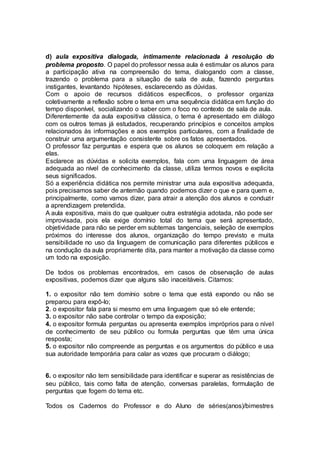 d) aula expositiva dialogada, intimamente relacionada à resolução do
problema proposto. O papel do professor nessa aula é estimular os alunos para
a participação ativa na compreensão do tema, dialogando com a classe,
trazendo o problema para a situação de sala de aula, fazendo perguntas
instigantes, levantando hipóteses, esclarecendo as dúvidas.
Com o apoio de recursos didáticos específicos, o professor organiza
coletivamente a reflexão sobre o tema em uma sequência didática em função do
tempo disponível, socializando o saber com o foco no contexto de sala de aula.
Diferentemente da aula expositiva clássica, o tema é apresentado em diálogo
com os outros temas já estudados, recuperando princípios e conceitos amplos
relacionados às informações e aos exemplos particulares, com a finalidade de
construir uma argumentação consistente sobre os fatos apresentados.
O professor faz perguntas e espera que os alunos se coloquem em relação a
elas.
Esclarece as dúvidas e solicita exemplos, fala com uma linguagem de área
adequada ao nível de conhecimento da classe, utiliza termos novos e explicita
seus significados.
Só a experiência didática nos permite ministrar uma aula expositiva adequada,
pois precisamos saber de antemão quando podemos dizer o que e para quem e,
principalmente, como vamos dizer, para atrair a atenção dos alunos e conduzir
a aprendizagem pretendida.
A aula expositiva, mais do que qualquer outra estratégia adotada, não pode ser
improvisada, pois ela exige domínio total do tema que será apresentado,
objetividade para não se perder em subtemas tangenciais, seleção de exemplos
próximos do interesse dos alunos, organização do tempo previsto e muita
sensibilidade no uso da linguagem de comunicação para diferentes públicos e
na condução da aula propriamente dita, para manter a motivação da classe como
um todo na exposição.
De todos os problemas encontrados, em casos de observação de aulas
expositivas, podemos dizer que alguns são inaceitáveis. Citamos:
1. o expositor não tem domínio sobre o tema que está expondo ou não se
preparou para expô-lo;
2. o expositor fala para si mesmo em uma linguagem que só ele entende;
3. o expositor não sabe controlar o tempo da exposição;
4. o expositor formula perguntas ou apresenta exemplos impróprios para o nível
de conhecimento de seu público ou formula perguntas que têm uma única
resposta;
5. o expositor não compreende as perguntas e os argumentos do público e usa
sua autoridade temporária para calar as vozes que procuram o diálogo;
6. o expositor não tem sensibilidade para identificar e superar as resistências de
seu público, tais como falta de atenção, conversas paralelas, formulação de
perguntas que fogem do tema etc.
Todos os Cadernos do Professor e do Aluno de séries(anos)/bimestres
 
