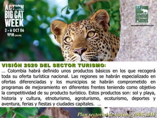 VISIÓN 2020 DEL SECTOR TURISMO :   …  Colombia habrá definido unos productos básicos en los que recogerá toda su oferta turística nacional. Las regiones se habrán especializado en ofertas diferenciadas y los municipios se habrán comprometido en programas de mejoramiento en diferentes frentes teniendo como objetivo la competitividad de su producto turístico. Estos productos son: sol y playa, historia y cultura, etnoturismo, agroturismo, ecoturismo, deportes y aventura, ferias y fiestas y ciudades capitales.  … Plan sectorial de turismo 2008-2010 