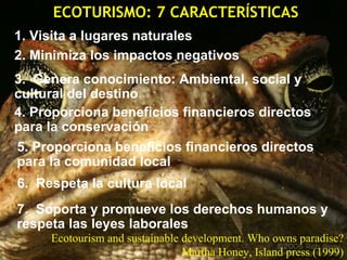 ECOTURISMO: 7 CARACTERÍSTICAS 1. Visita a lugares naturales 2. Minimiza los impactos negativos 3.  Genera conocimiento: Ambiental, social y cultural del destino 4. Proporciona beneficios financieros directos para la conservación 6.  Respeta la cultura local 5. Proporciona beneficios financieros directos para la comunidad local 7.  Soporta y promueve los derechos humanos y respeta las leyes laborales Ecotourism and sustainable development. Who owns paradise? Martha Honey, Island press (1999) 