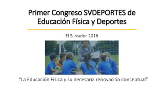 Primer Congreso SVDEPORTES de
Educación Física y Deportes
El Salvador 2016
“La Educación Física y su necesaria renovación conceptual”
 